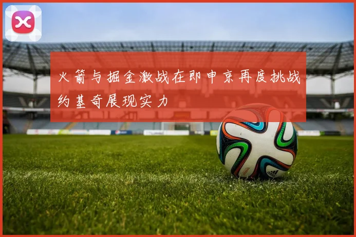 火箭与掘金激战在即申京再度挑战约基奇展现实力
