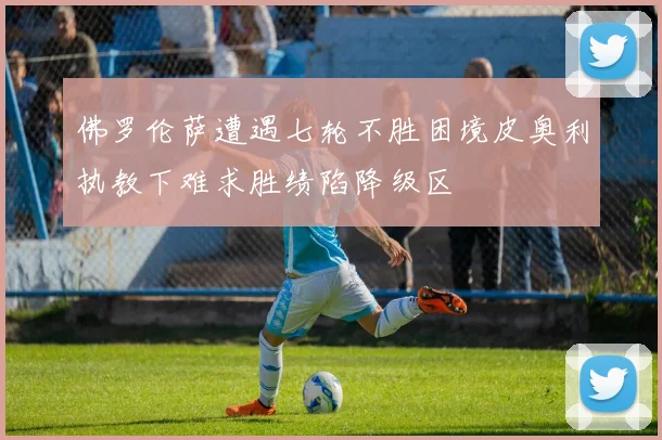 佛罗伦萨遭遇七轮不胜困境皮奥利执教下难求胜绩陷降级区