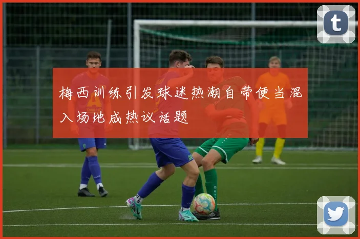 梅西训练引发球迷热潮自带便当混入场地成热议话题
