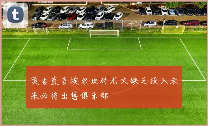 莫吉直言埃尔坎对尤文缺乏投入未来必将出售俱乐部