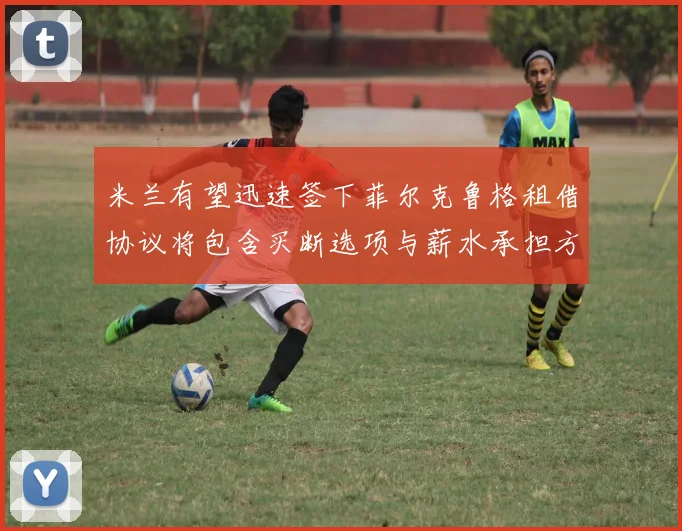 米兰有望迅速签下菲尔克鲁格租借协议将包含买断选项与薪水承担方案
