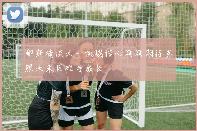 郇斯楠谈大一挑战信心满满期待克服未来困难与成长