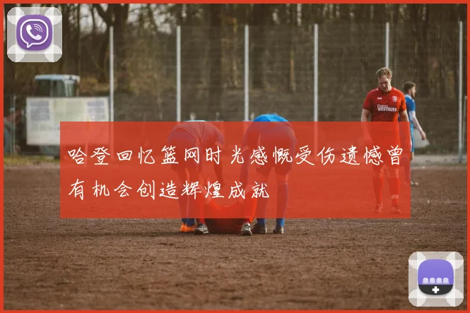 哈登回忆篮网时光感慨受伤遗憾曾有机会创造辉煌成就