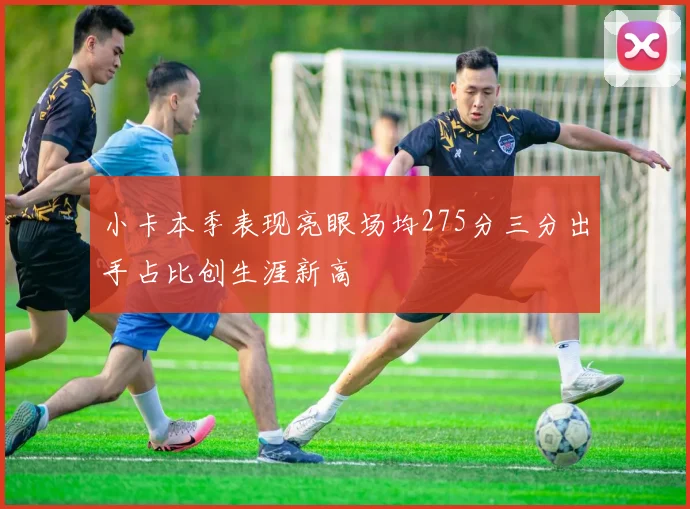 小卡本季表现亮眼场均275分三分出手占比创生涯新高