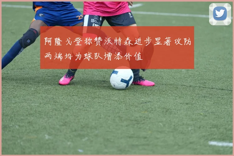 阿隆戈登称赞沃特森进步显著攻防两端均为球队增添价值