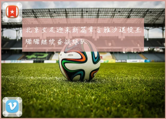 北京女足迎来新篇章古雅沙退役王珊珊继续奋战球队