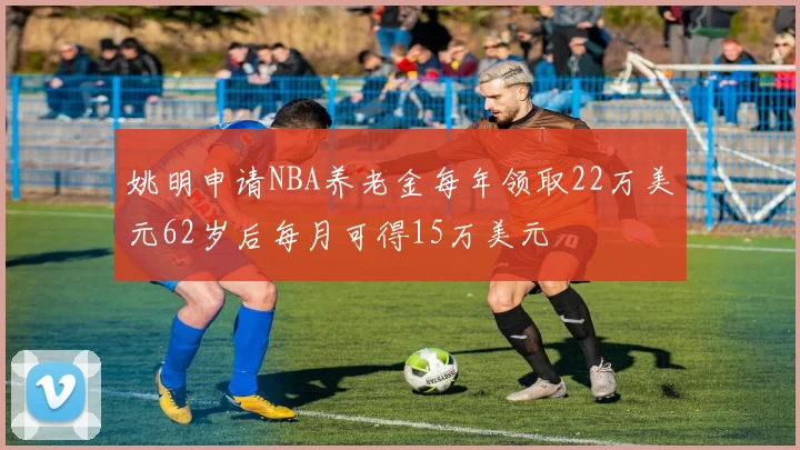 姚明申请NBA养老金每年领取22万美元62岁后每月可得15万美元