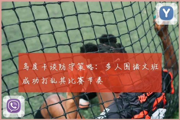 乌度卡谈防守策略：多人围堵文班成功打乱其比赛节奏