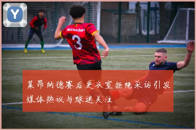 莱昂纳德赛后更衣室拒绝采访引发媒体热议与球迷关注