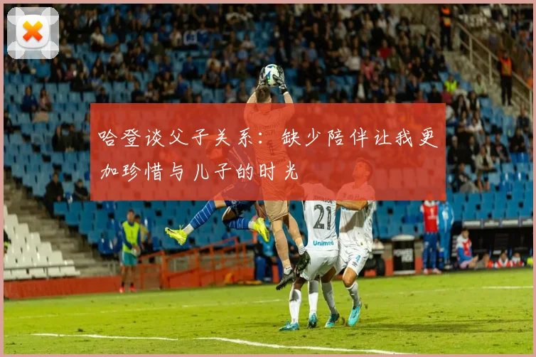 哈登谈父子关系：缺少陪伴让我更加珍惜与儿子的时光