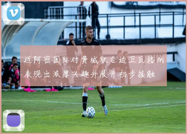 迈阿密国际对费城联合边卫瓦格纳表现出浓厚兴趣并展开初步接触