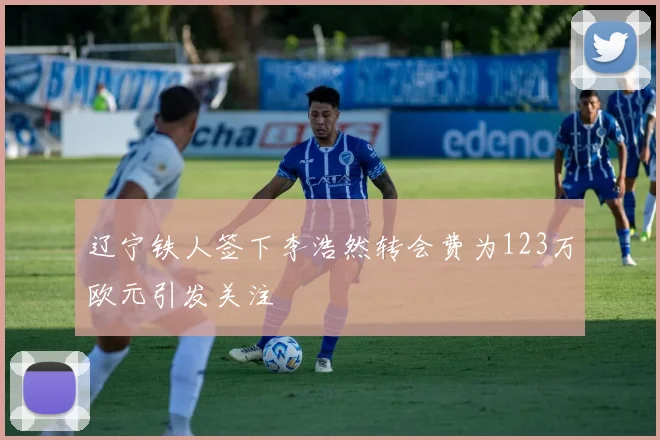 辽宁铁人签下李浩然转会费为123万欧元引发关注