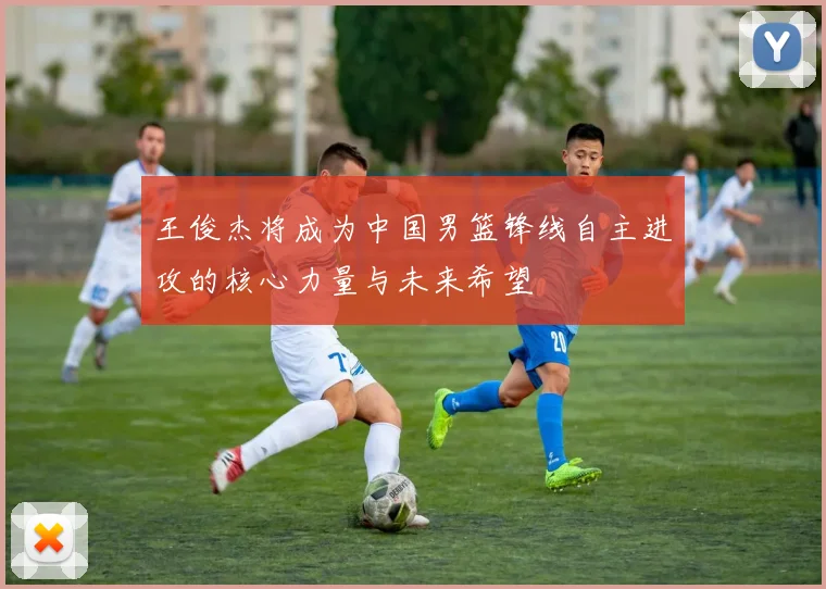 王俊杰将成为中国男篮锋线自主进攻的核心力量与未来希望