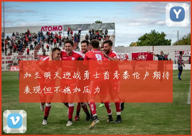 加兰明天迎战勇士首秀泰伦卢期待表现但不施加压力