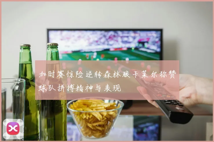 加时赛惊险逆转森林狼卡莱尔称赞球队拼搏精神与表现