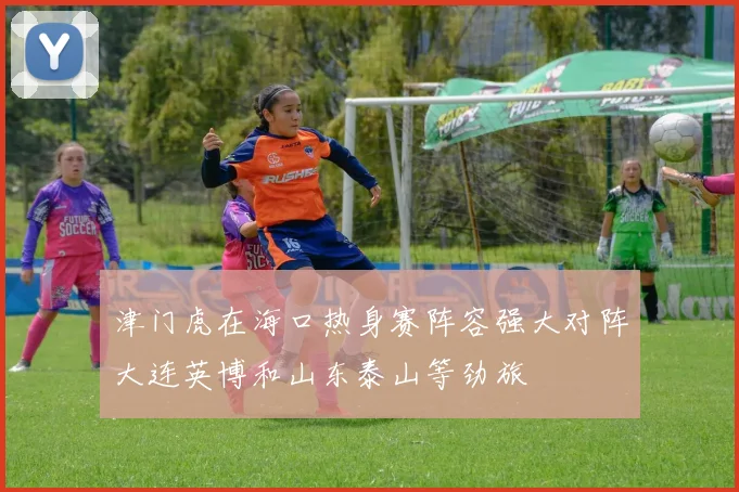 津门虎在海口热身赛阵容强大对阵大连英博和山东泰山等劲旅