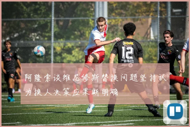 阿隆索谈维尼修斯替换问题坚持认为换人决策应果断明确