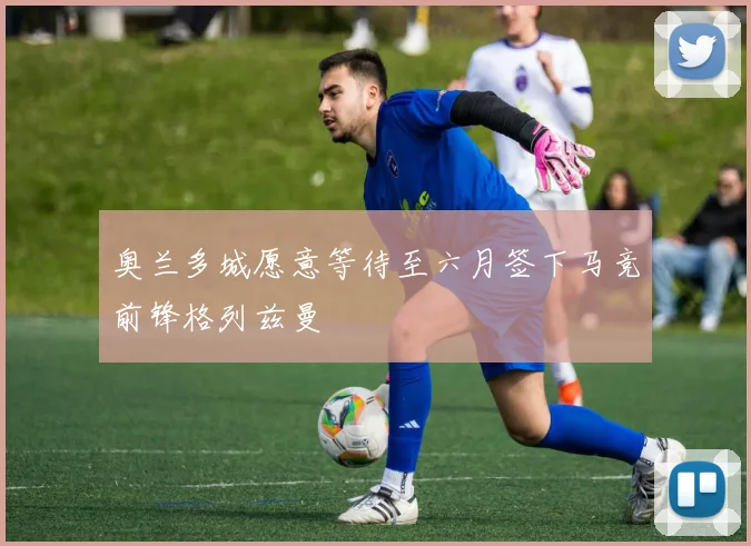 奥兰多城愿意等待至六月签下马竞前锋格列兹曼