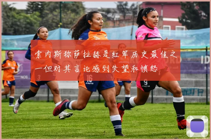 索内斯称萨拉赫是红军历史最佳之一但对其言论感到失望和愤怒