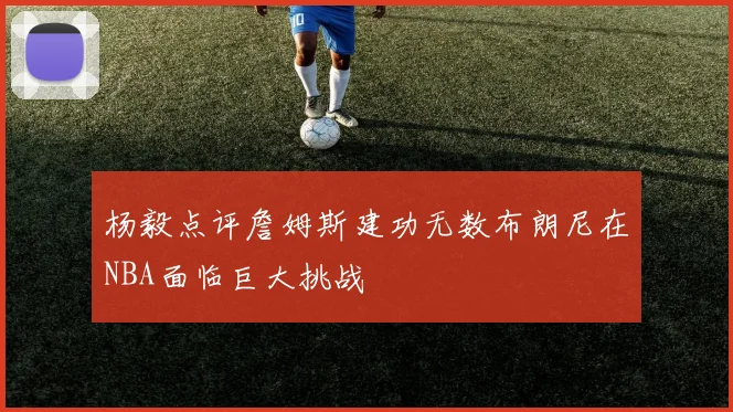 杨毅点评詹姆斯建功无数布朗尼在NBA面临巨大挑战