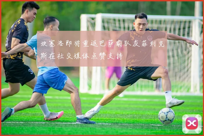 坎塞洛即将重返巴萨前队友菲利克斯在社交媒体点赞支持