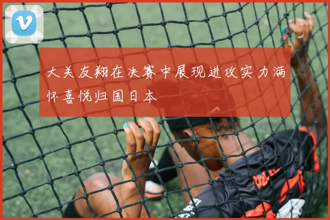 大关友翔在决赛中展现进攻实力满怀喜悦归国日本