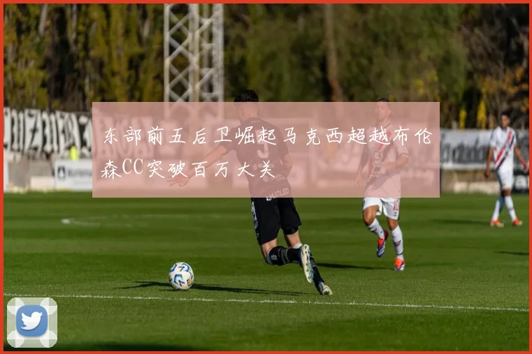 东部前五后卫崛起马克西超越布伦森CC突破百万大关