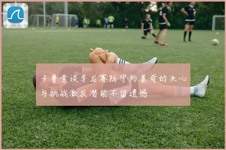 卡鲁索谈季后赛防守约基奇的决心与挑战激发潜能不留遗憾