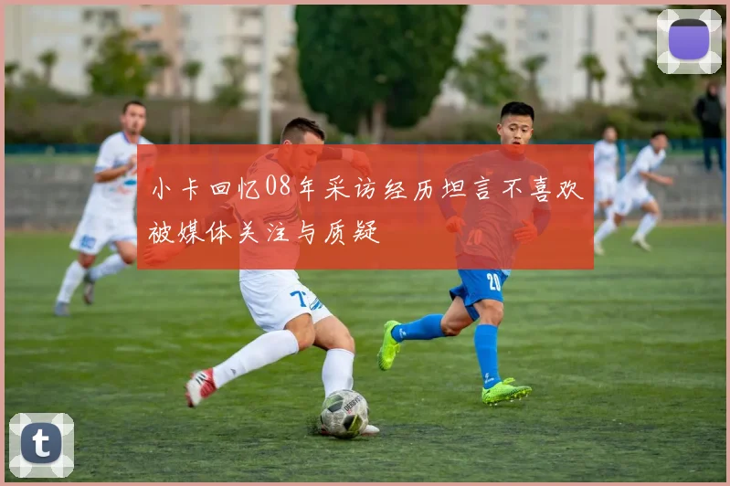 小卡回忆08年采访经历坦言不喜欢被媒体关注与质疑