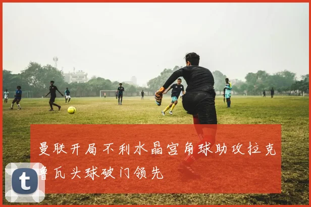 曼联开局不利水晶宫角球助攻拉克鲁瓦头球破门领先
