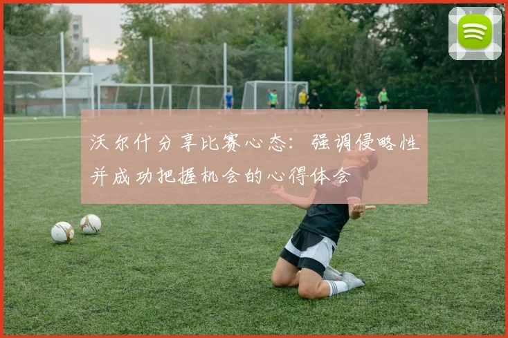 沃尔什分享比赛心态：强调侵略性并成功把握机会的心得体会