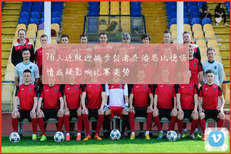 76人连败迎战步行者乔治恩比德伤情成疑影响比赛走势
