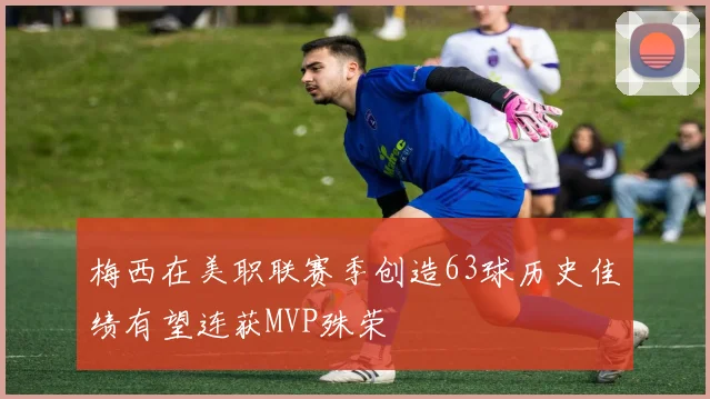 梅西在美职联赛季创造63球历史佳绩有望连获MVP殊荣