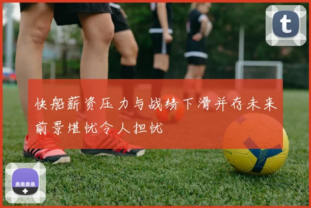 快船薪资压力与战绩下滑并存未来前景堪忧令人担忧