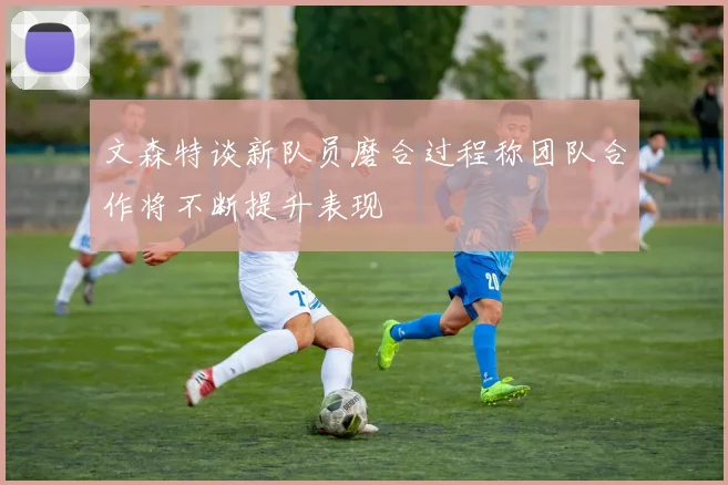 文森特谈新队员磨合过程称团队合作将不断提升表现